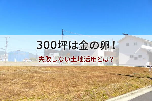 300坪は金の卵！ 失敗しない土地活用とは？
